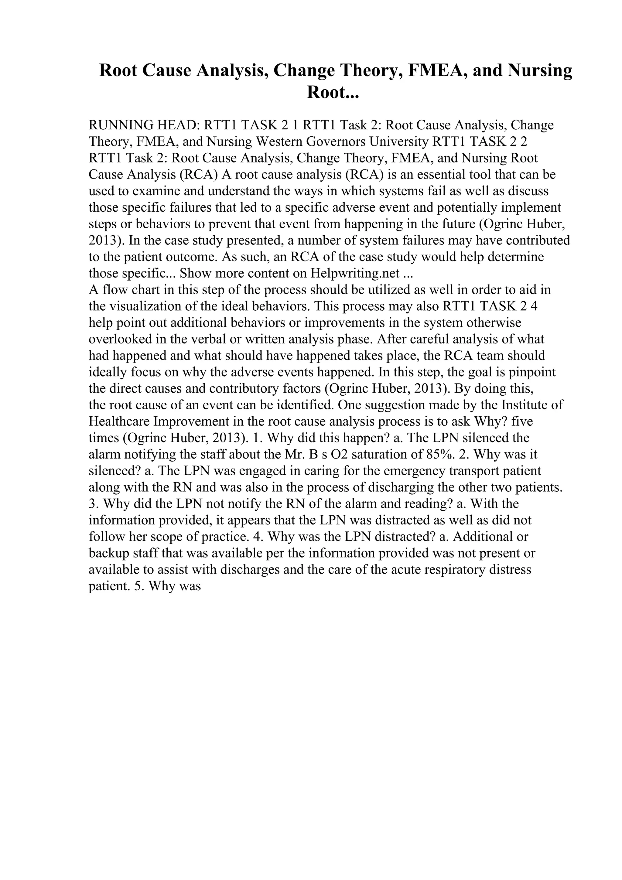 Root Cause Analysis, Change Theory, FMEA, and Nursing
Root...
RUNNING HEAD: RTT1 TASK 2 1 RTT1 Task 2: Root Cause Analysis, Change
Theory, FMEA, and Nursing Western Governors University RTT1 TASK 2 2
RTT1 Task 2: Root Cause Analysis, Change Theory, FMEA, and Nursing Root
Cause Analysis (RCA) A root cause analysis (RCA) is an essential tool that can be
used to examine and understand the ways in which systems fail as well as discuss
those specific failures that led to a specific adverse event and potentially implement
steps or behaviors to prevent that event from happening in the future (Ogrinc Huber,
2013). In the case study presented, a number of system failures may have contributed
to the patient outcome. As such, an RCA of the case study would help determine
those specific... Show more content on Helpwriting.net ...
A flow chart in this step of the process should be utilized as well in order to aid in
the visualization of the ideal behaviors. This process may also RTT1 TASK 2 4
help point out additional behaviors or improvements in the system otherwise
overlooked in the verbal or written analysis phase. After careful analysis of what
had happened and what should have happened takes place, the RCA team should
ideally focus on why the adverse events happened. In this step, the goal is pinpoint
the direct causes and contributory factors (Ogrinc Huber, 2013). By doing this,
the root cause of an event can be identified. One suggestion made by the Institute of
Healthcare Improvement in the root cause analysis process is to ask Why? five
times (Ogrinc Huber, 2013). 1. Why did this happen? a. The LPN silenced the
alarm notifying the staff about the Mr. B s O2 saturation of 85%. 2. Why was it
silenced? a. The LPN was engaged in caring for the emergency transport patient
along with the RN and was also in the process of discharging the other two patients.
3. Why did the LPN not notify the RN of the alarm and reading? a. With the
information provided, it appears that the LPN was distracted as well as did not
follow her scope of practice. 4. Why was the LPN distracted? a. Additional or
backup staff that was available per the information provided was not present or
available to assist with discharges and the care of the acute respiratory distress
patient. 5. Why was
 