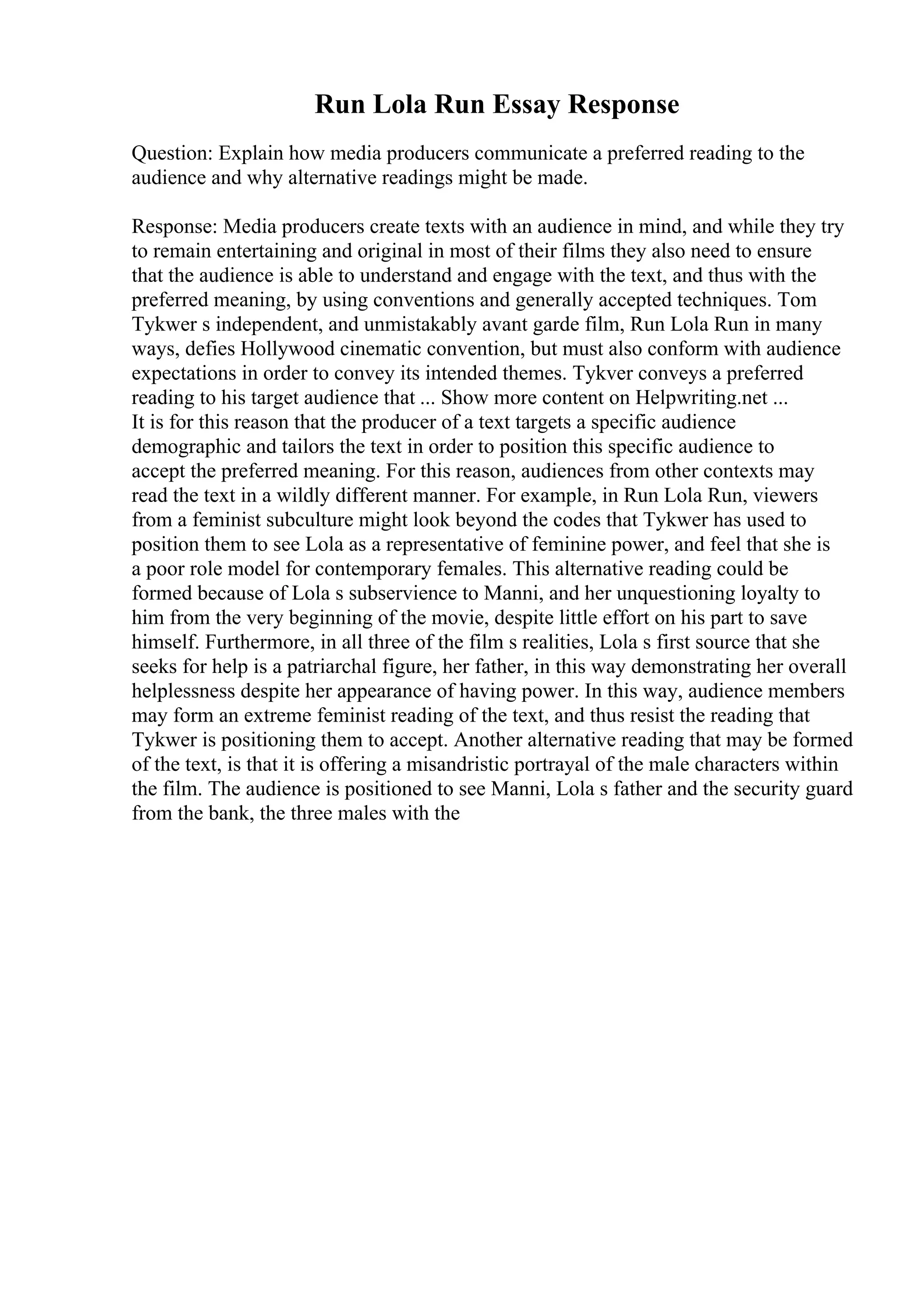 Run Lola Run Essay Response
Question: Explain how media producers communicate a preferred reading to the
audience and why alternative readings might be made.
Response: Media producers create texts with an audience in mind, and while they try
to remain entertaining and original in most of their films they also need to ensure
that the audience is able to understand and engage with the text, and thus with the
preferred meaning, by using conventions and generally accepted techniques. Tom
Tykwer s independent, and unmistakably avant garde film, Run Lola Run in many
ways, defies Hollywood cinematic convention, but must also conform with audience
expectations in order to convey its intended themes. Tykver conveys a preferred
reading to his target audience that ... Show more content on Helpwriting.net ...
It is for this reason that the producer of a text targets a specific audience
demographic and tailors the text in order to position this specific audience to
accept the preferred meaning. For this reason, audiences from other contexts may
read the text in a wildly different manner. For example, in Run Lola Run, viewers
from a feminist subculture might look beyond the codes that Tykwer has used to
position them to see Lola as a representative of feminine power, and feel that she is
a poor role model for contemporary females. This alternative reading could be
formed because of Lola s subservience to Manni, and her unquestioning loyalty to
him from the very beginning of the movie, despite little effort on his part to save
himself. Furthermore, in all three of the film s realities, Lola s first source that she
seeks for help is a patriarchal figure, her father, in this way demonstrating her overall
helplessness despite her appearance of having power. In this way, audience members
may form an extreme feminist reading of the text, and thus resist the reading that
Tykwer is positioning them to accept. Another alternative reading that may be formed
of the text, is that it is offering a misandristic portrayal of the male characters within
the film. The audience is positioned to see Manni, Lola s father and the security guard
from the bank, the three males with the
 