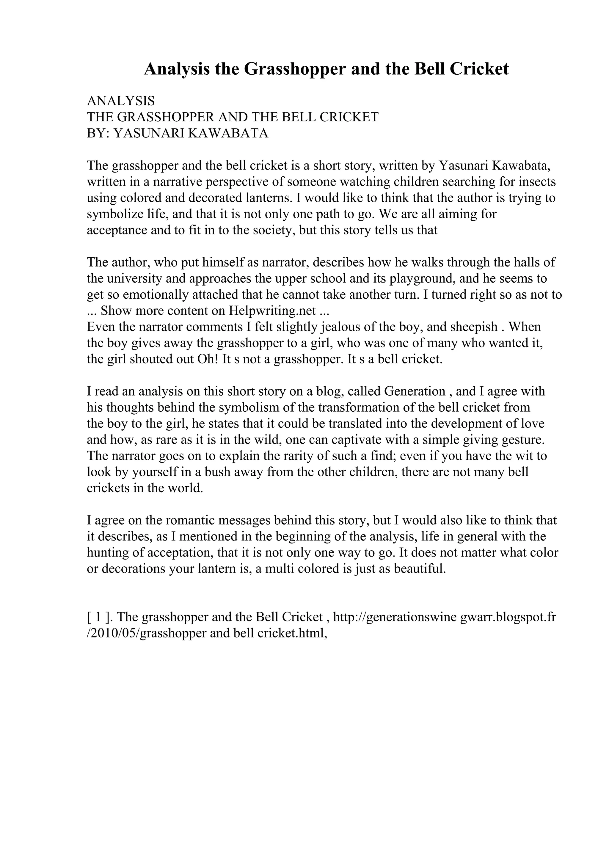Analysis the Grasshopper and the Bell Cricket
ANALYSIS
THE GRASSHOPPER AND THE BELL CRICKET
BY: YASUNARI KAWABATA
The grasshopper and the bell cricket is a short story, written by Yasunari Kawabata,
written in a narrative perspective of someone watching children searching for insects
using colored and decorated lanterns. I would like to think that the author is trying to
symbolize life, and that it is not only one path to go. We are all aiming for
acceptance and to fit in to the society, but this story tells us that
The author, who put himself as narrator, describes how he walks through the halls of
the university and approaches the upper school and its playground, and he seems to
get so emotionally attached that he cannot take another turn. I turned right so as not to
... Show more content on Helpwriting.net ...
Even the narrator comments I felt slightly jealous of the boy, and sheepish . When
the boy gives away the grasshopper to a girl, who was one of many who wanted it,
the girl shouted out Oh! It s not a grasshopper. It s a bell cricket.
I read an analysis on this short story on a blog, called Generation , and I agree with
his thoughts behind the symbolism of the transformation of the bell cricket from
the boy to the girl, he states that it could be translated into the development of love
and how, as rare as it is in the wild, one can captivate with a simple giving gesture.
The narrator goes on to explain the rarity of such a find; even if you have the wit to
look by yourself in a bush away from the other children, there are not many bell
crickets in the world.
I agree on the romantic messages behind this story, but I would also like to think that
it describes, as I mentioned in the beginning of the analysis, life in general with the
hunting of acceptation, that it is not only one way to go. It does not matter what color
or decorations your lantern is, a multi colored is just as beautiful.
[ 1 ]. The grasshopper and the Bell Cricket , http://generationswine gwarr.blogspot.fr
/2010/05/grasshopper and bell cricket.html,
 