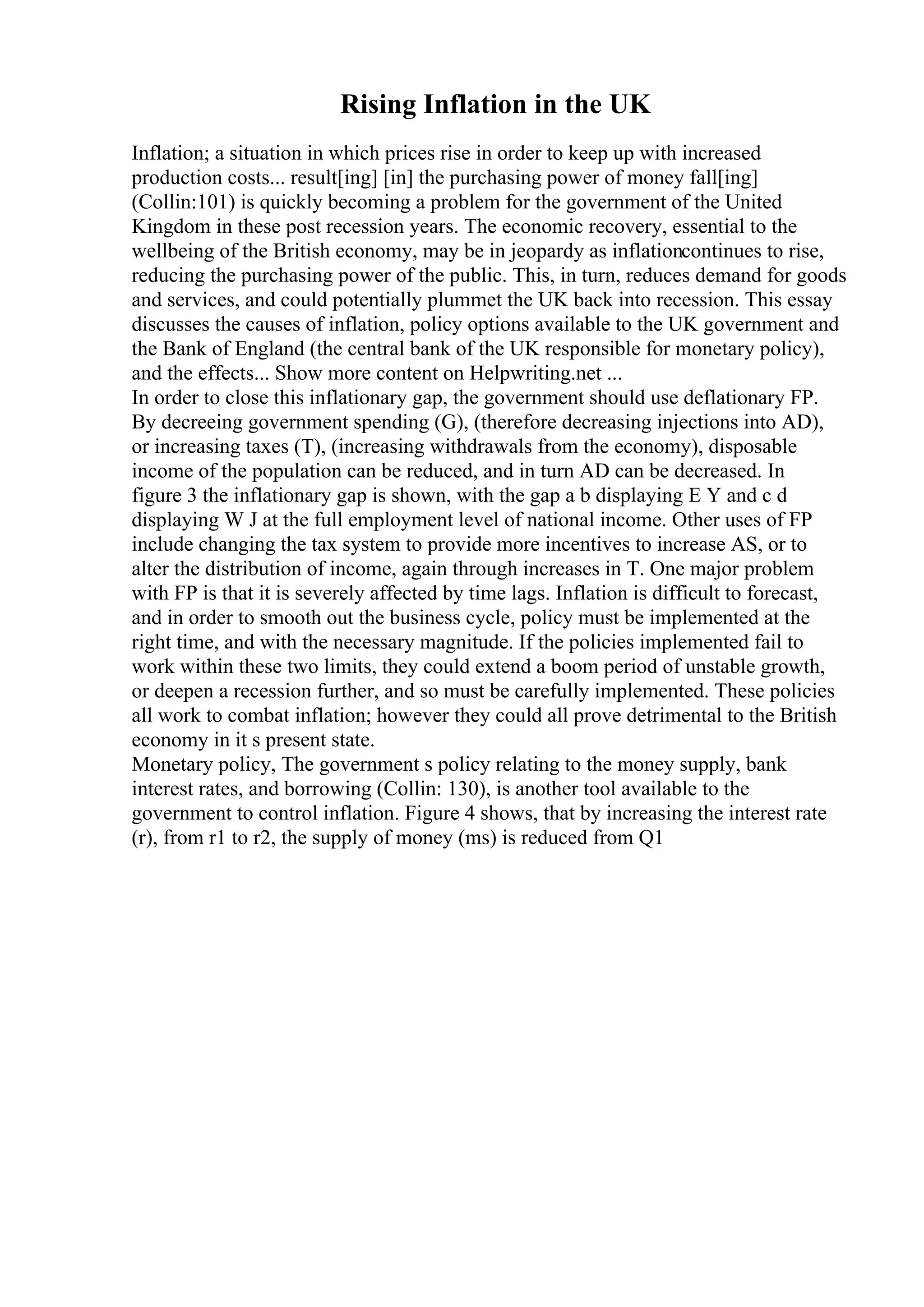 Rising Inflation in the UK
Inflation; a situation in which prices rise in order to keep up with increased
production costs... result[ing] [in] the purchasing power of money fall[ing]
(Collin:101) is quickly becoming a problem for the government of the United
Kingdom in these post recession years. The economic recovery, essential to the
wellbeing of the British economy, may be in jeopardy as inflationcontinues to rise,
reducing the purchasing power of the public. This, in turn, reduces demand for goods
and services, and could potentially plummet the UK back into recession. This essay
discusses the causes of inflation, policy options available to the UK government and
the Bank of England (the central bank of the UK responsible for monetary policy),
and the effects... Show more content on Helpwriting.net ...
In order to close this inflationary gap, the government should use deflationary FP.
By decreeing government spending (G), (therefore decreasing injections into AD),
or increasing taxes (T), (increasing withdrawals from the economy), disposable
income of the population can be reduced, and in turn AD can be decreased. In
figure 3 the inflationary gap is shown, with the gap a b displaying E Y and c d
displaying W J at the full employment level of national income. Other uses of FP
include changing the tax system to provide more incentives to increase AS, or to
alter the distribution of income, again through increases in T. One major problem
with FP is that it is severely affected by time lags. Inflation is difficult to forecast,
and in order to smooth out the business cycle, policy must be implemented at the
right time, and with the necessary magnitude. If the policies implemented fail to
work within these two limits, they could extend a boom period of unstable growth,
or deepen a recession further, and so must be carefully implemented. These policies
all work to combat inflation; however they could all prove detrimental to the British
economy in it s present state.
Monetary policy, The government s policy relating to the money supply, bank
interest rates, and borrowing (Collin: 130), is another tool available to the
government to control inflation. Figure 4 shows, that by increasing the interest rate
(r), from r1 to r2, the supply of money (ms) is reduced from Q1
 