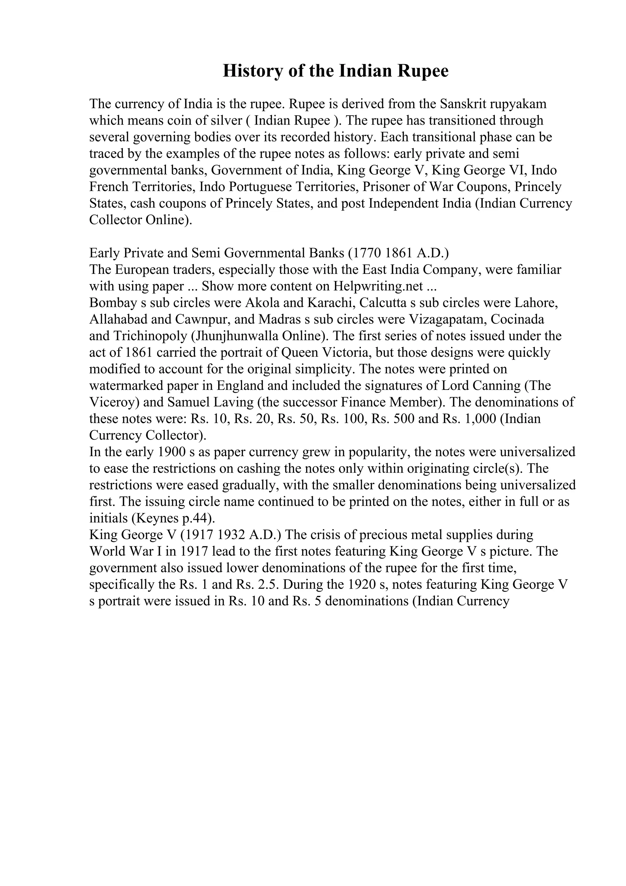 History of the Indian Rupee
The currency of India is the rupee. Rupee is derived from the Sanskrit rupyakam
which means coin of silver ( Indian Rupee ). The rupee has transitioned through
several governing bodies over its recorded history. Each transitional phase can be
traced by the examples of the rupee notes as follows: early private and semi
governmental banks, Government of India, King George V, King George VI, Indo
French Territories, Indo Portuguese Territories, Prisoner of War Coupons, Princely
States, cash coupons of Princely States, and post Independent India (Indian Currency
Collector Online).
Early Private and Semi Governmental Banks (1770 1861 A.D.)
The European traders, especially those with the East India Company, were familiar
with using paper ... Show more content on Helpwriting.net ...
Bombay s sub circles were Akola and Karachi, Calcutta s sub circles were Lahore,
Allahabad and Cawnpur, and Madras s sub circles were Vizagapatam, Cocinada
and Trichinopoly (Jhunjhunwalla Online). The first series of notes issued under the
act of 1861 carried the portrait of Queen Victoria, but those designs were quickly
modified to account for the original simplicity. The notes were printed on
watermarked paper in England and included the signatures of Lord Canning (The
Viceroy) and Samuel Laving (the successor Finance Member). The denominations of
these notes were: Rs. 10, Rs. 20, Rs. 50, Rs. 100, Rs. 500 and Rs. 1,000 (Indian
Currency Collector).
In the early 1900 s as paper currency grew in popularity, the notes were universalized
to ease the restrictions on cashing the notes only within originating circle(s). The
restrictions were eased gradually, with the smaller denominations being universalized
first. The issuing circle name continued to be printed on the notes, either in full or as
initials (Keynes p.44).
King George V (1917 1932 A.D.) The crisis of precious metal supplies during
World War I in 1917 lead to the first notes featuring King George V s picture. The
government also issued lower denominations of the rupee for the first time,
specifically the Rs. 1 and Rs. 2.5. During the 1920 s, notes featuring King George V
s portrait were issued in Rs. 10 and Rs. 5 denominations (Indian Currency
 
