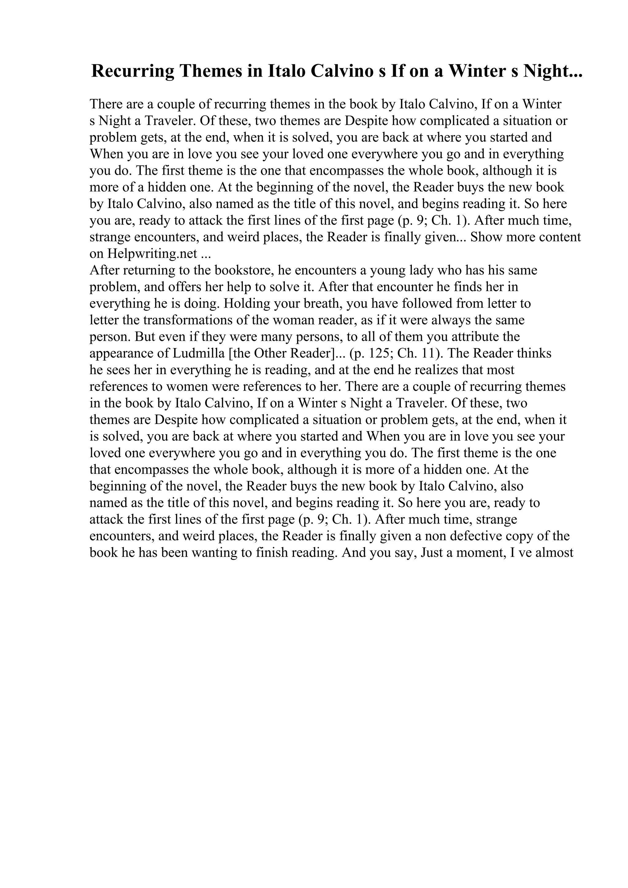 Recurring Themes in Italo Calvino s If on a Winter s Night...
There are a couple of recurring themes in the book by Italo Calvino, If on a Winter
s Night a Traveler. Of these, two themes are Despite how complicated a situation or
problem gets, at the end, when it is solved, you are back at where you started and
When you are in love you see your loved one everywhere you go and in everything
you do. The first theme is the one that encompasses the whole book, although it is
more of a hidden one. At the beginning of the novel, the Reader buys the new book
by Italo Calvino, also named as the title of this novel, and begins reading it. So here
you are, ready to attack the first lines of the first page (p. 9; Ch. 1). After much time,
strange encounters, and weird places, the Reader is finally given... Show more content
on Helpwriting.net ...
After returning to the bookstore, he encounters a young lady who has his same
problem, and offers her help to solve it. After that encounter he finds her in
everything he is doing. Holding your breath, you have followed from letter to
letter the transformations of the woman reader, as if it were always the same
person. But even if they were many persons, to all of them you attribute the
appearance of Ludmilla [the Other Reader]... (p. 125; Ch. 11). The Reader thinks
he sees her in everything he is reading, and at the end he realizes that most
references to women were references to her. There are a couple of recurring themes
in the book by Italo Calvino, If on a Winter s Night a Traveler. Of these, two
themes are Despite how complicated a situation or problem gets, at the end, when it
is solved, you are back at where you started and When you are in love you see your
loved one everywhere you go and in everything you do. The first theme is the one
that encompasses the whole book, although it is more of a hidden one. At the
beginning of the novel, the Reader buys the new book by Italo Calvino, also
named as the title of this novel, and begins reading it. So here you are, ready to
attack the first lines of the first page (p. 9; Ch. 1). After much time, strange
encounters, and weird places, the Reader is finally given a non defective copy of the
book he has been wanting to finish reading. And you say, Just a moment, I ve almost
 