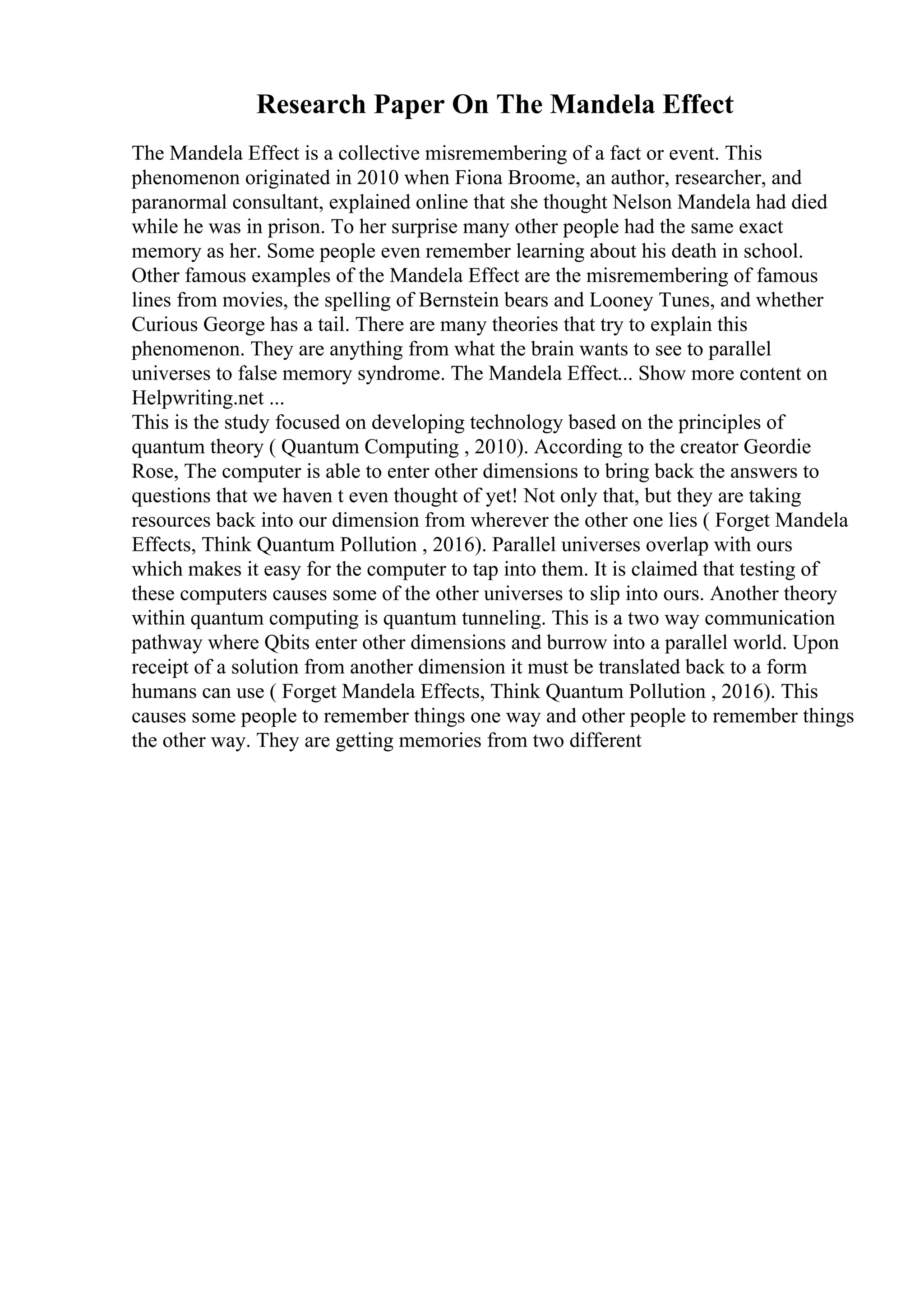 Research Paper On The Mandela Effect
The Mandela Effect is a collective misremembering of a fact or event. This
phenomenon originated in 2010 when Fiona Broome, an author, researcher, and
paranormal consultant, explained online that she thought Nelson Mandela had died
while he was in prison. To her surprise many other people had the same exact
memory as her. Some people even remember learning about his death in school.
Other famous examples of the Mandela Effect are the misremembering of famous
lines from movies, the spelling of Bernstein bears and Looney Tunes, and whether
Curious George has a tail. There are many theories that try to explain this
phenomenon. They are anything from what the brain wants to see to parallel
universes to false memory syndrome. The Mandela Effect... Show more content on
Helpwriting.net ...
This is the study focused on developing technology based on the principles of
quantum theory ( Quantum Computing , 2010). According to the creator Geordie
Rose, The computer is able to enter other dimensions to bring back the answers to
questions that we haven t even thought of yet! Not only that, but they are taking
resources back into our dimension from wherever the other one lies ( Forget Mandela
Effects, Think Quantum Pollution , 2016). Parallel universes overlap with ours
which makes it easy for the computer to tap into them. It is claimed that testing of
these computers causes some of the other universes to slip into ours. Another theory
within quantum computing is quantum tunneling. This is a two way communication
pathway where Qbits enter other dimensions and burrow into a parallel world. Upon
receipt of a solution from another dimension it must be translated back to a form
humans can use ( Forget Mandela Effects, Think Quantum Pollution , 2016). This
causes some people to remember things one way and other people to remember things
the other way. They are getting memories from two different
 