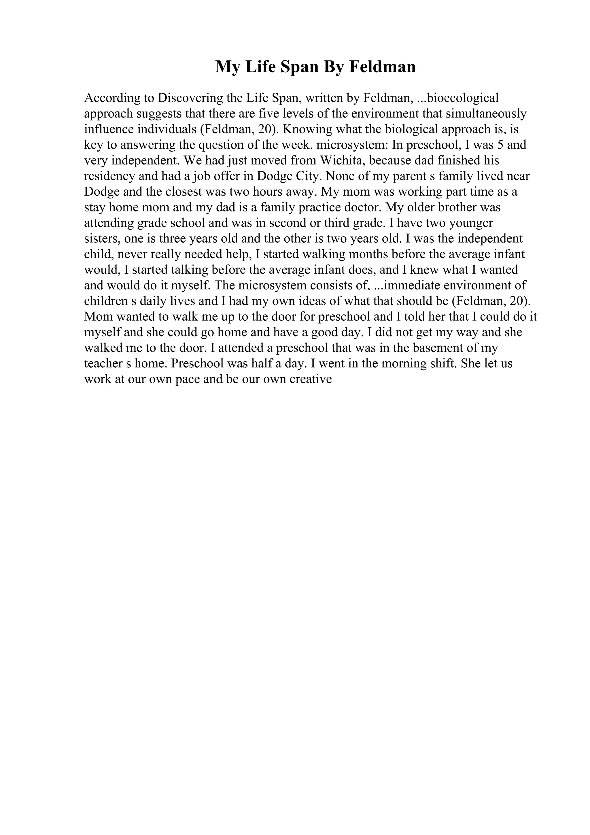 My Life Span By Feldman
According to Discovering the Life Span, written by Feldman, ...bioecological
approach suggests that there are five levels of the environment that simultaneously
influence individuals (Feldman, 20). Knowing what the biological approach is, is
key to answering the question of the week. microsystem: In preschool, I was 5 and
very independent. We had just moved from Wichita, because dad finished his
residency and had a job offer in Dodge City. None of my parent s family lived near
Dodge and the closest was two hours away. My mom was working part time as a
stay home mom and my dad is a family practice doctor. My older brother was
attending grade school and was in second or third grade. I have two younger
sisters, one is three years old and the other is two years old. I was the independent
child, never really needed help, I started walking months before the average infant
would, I started talking before the average infant does, and I knew what I wanted
and would do it myself. The microsystem consists of, ...immediate environment of
children s daily lives and I had my own ideas of what that should be (Feldman, 20).
Mom wanted to walk me up to the door for preschool and I told her that I could do it
myself and she could go home and have a good day. I did not get my way and she
walked me to the door. I attended a preschool that was in the basement of my
teacher s home. Preschool was half a day. I went in the morning shift. She let us
work at our own pace and be our own creative
 