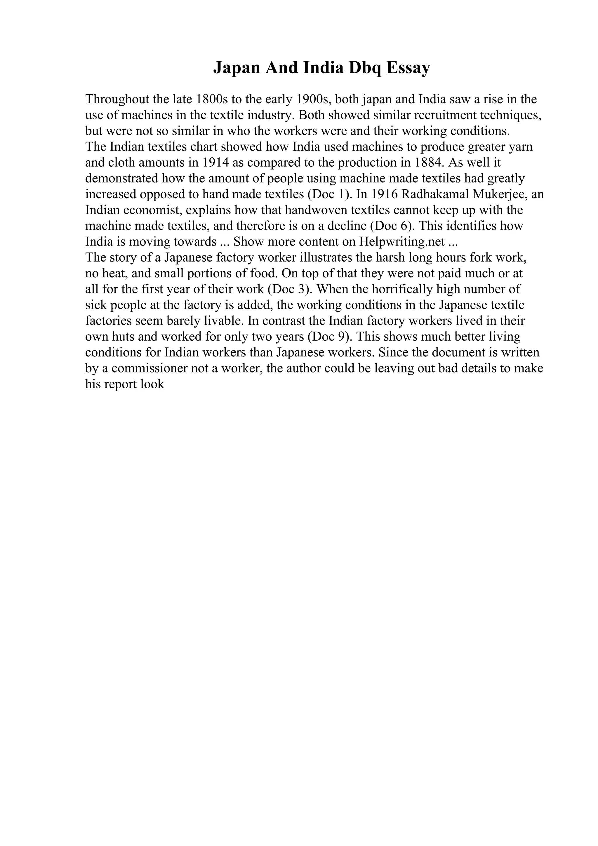 Japan And India Dbq Essay
Throughout the late 1800s to the early 1900s, both japan and India saw a rise in the
use of machines in the textile industry. Both showed similar recruitment techniques,
but were not so similar in who the workers were and their working conditions.
The Indian textiles chart showed how India used machines to produce greater yarn
and cloth amounts in 1914 as compared to the production in 1884. As well it
demonstrated how the amount of people using machine made textiles had greatly
increased opposed to hand made textiles (Doc 1). In 1916 Radhakamal Mukerjee, an
Indian economist, explains how that handwoven textiles cannot keep up with the
machine made textiles, and therefore is on a decline (Doc 6). This identifies how
India is moving towards ... Show more content on Helpwriting.net ...
The story of a Japanese factory worker illustrates the harsh long hours fork work,
no heat, and small portions of food. On top of that they were not paid much or at
all for the first year of their work (Doc 3). When the horrifically high number of
sick people at the factory is added, the working conditions in the Japanese textile
factories seem barely livable. In contrast the Indian factory workers lived in their
own huts and worked for only two years (Doc 9). This shows much better living
conditions for Indian workers than Japanese workers. Since the document is written
by a commissioner not a worker, the author could be leaving out bad details to make
his report look
 