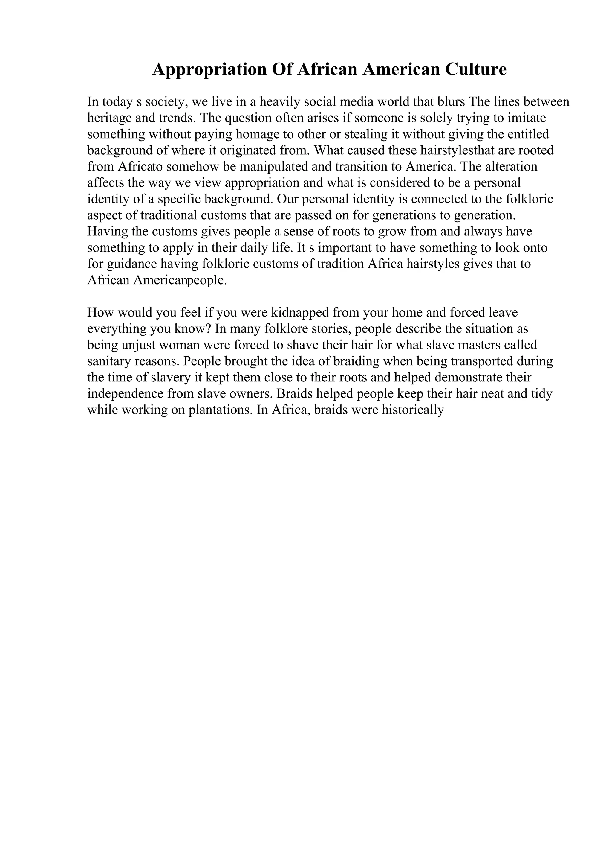 Appropriation Of African American Culture
In today s society, we live in a heavily social media world that blurs The lines between
heritage and trends. The question often arises if someone is solely trying to imitate
something without paying homage to other or stealing it without giving the entitled
background of where it originated from. What caused these hairstylesthat are rooted
from Africato somehow be manipulated and transition to America. The alteration
affects the way we view appropriation and what is considered to be a personal
identity of a specific background. Our personal identity is connected to the folkloric
aspect of traditional customs that are passed on for generations to generation.
Having the customs gives people a sense of roots to grow from and always have
something to apply in their daily life. It s important to have something to look onto
for guidance having folkloric customs of tradition Africa hairstyles gives that to
African Americanpeople.
How would you feel if you were kidnapped from your home and forced leave
everything you know? In many folklore stories, people describe the situation as
being unjust woman were forced to shave their hair for what slave masters called
sanitary reasons. People brought the idea of braiding when being transported during
the time of slavery it kept them close to their roots and helped demonstrate their
independence from slave owners. Braids helped people keep their hair neat and tidy
while working on plantations. In Africa, braids were historically
 