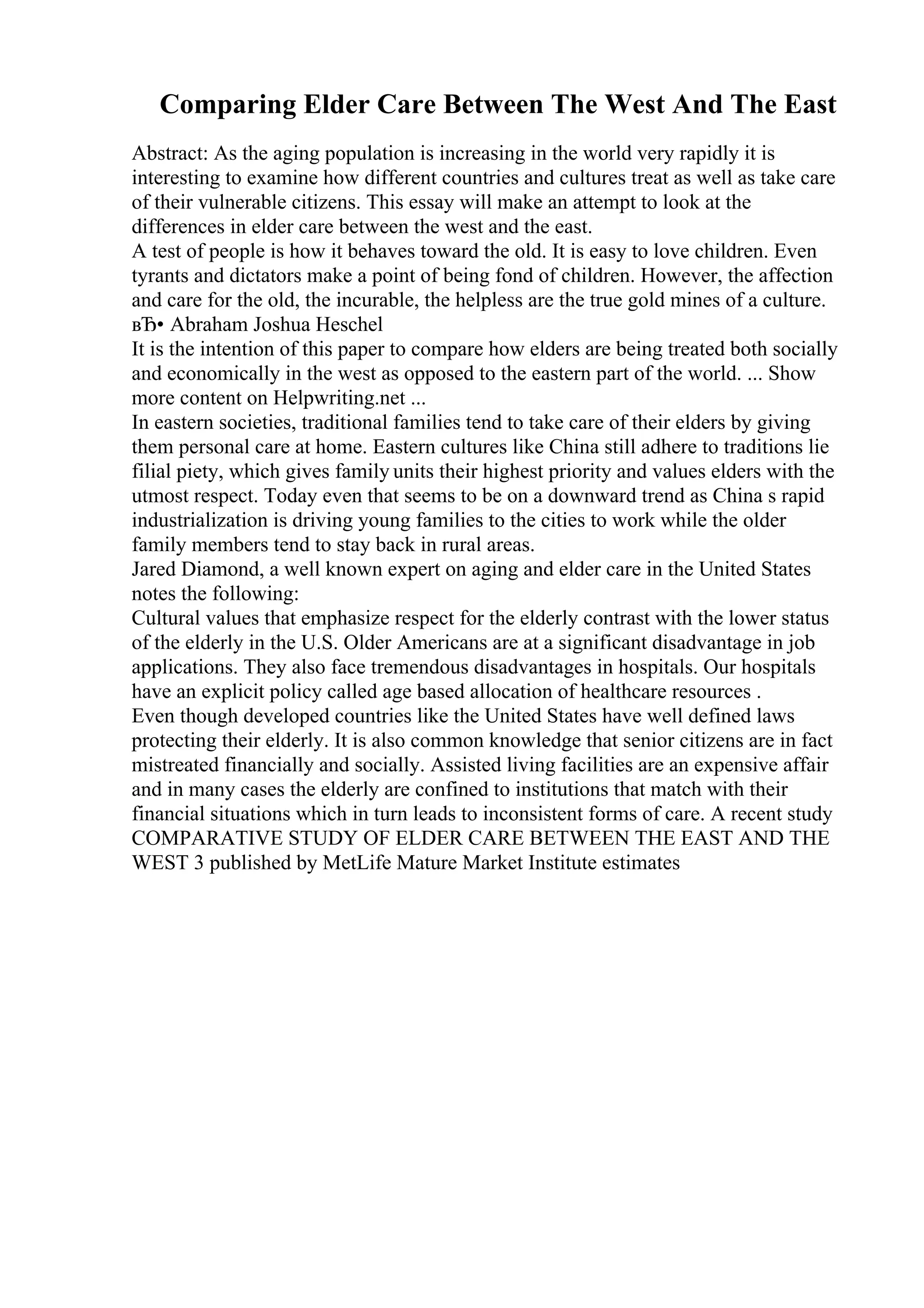 Comparing Elder Care Between The West And The East
Abstract: As the aging population is increasing in the world very rapidly it is
interesting to examine how different countries and cultures treat as well as take care
of their vulnerable citizens. This essay will make an attempt to look at the
differences in elder care between the west and the east.
A test of people is how it behaves toward the old. It is easy to love children. Even
tyrants and dictators make a point of being fond of children. However, the affection
and care for the old, the incurable, the helpless are the true gold mines of a culture.
вЂ• Abraham Joshua Heschel
It is the intention of this paper to compare how elders are being treated both socially
and economically in the west as opposed to the eastern part of the world. ... Show
more content on Helpwriting.net ...
In eastern societies, traditional families tend to take care of their elders by giving
them personal care at home. Eastern cultures like China still adhere to traditions lie
filial piety, which gives family units their highest priority and values elders with the
utmost respect. Today even that seems to be on a downward trend as China s rapid
industrialization is driving young families to the cities to work while the older
family members tend to stay back in rural areas.
Jared Diamond, a well known expert on aging and elder care in the United States
notes the following:
Cultural values that emphasize respect for the elderly contrast with the lower status
of the elderly in the U.S. Older Americans are at a significant disadvantage in job
applications. They also face tremendous disadvantages in hospitals. Our hospitals
have an explicit policy called age based allocation of healthcare resources .
Even though developed countries like the United States have well defined laws
protecting their elderly. It is also common knowledge that senior citizens are in fact
mistreated financially and socially. Assisted living facilities are an expensive affair
and in many cases the elderly are confined to institutions that match with their
financial situations which in turn leads to inconsistent forms of care. A recent study
COMPARATIVE STUDY OF ELDER CARE BETWEEN THE EAST AND THE
WEST 3 published by MetLife Mature Market Institute estimates
 