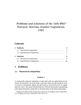 Problems and solutions of the 16th IPhO∗
Portoroˇz, Slovenia, (Former Yugoslavia),
1985
Contents
1 Problems 2
1.1 Theoretical competition . . . . . . . . . . . . . . . . . . . . . . . 2
1.2 Experimental competition . . . . . . . . . . . . . . . . . . . . . . 5
2 Solutions 9
2.1 Theoretical competition . . . . . . . . . . . . . . . . . . . . . . . 9
2.2 Experimental competition . . . . . . . . . . . . . . . . . . . . . . 16
1 Problems
1.1 Theoretical competition
Problem 1
A young radio amateur maintains a radio link with two girls living in two
towns. He positions an aerial array such that when the girl living in town
A receives a maximum signal, the girl living in town B receives no signal
and vice versa. The array is built from two vertical rod aerials transmitting
with equal intensities uniformly in all directions in the horizontal plane.
∗
Edited by B. Golli, Faculty of Education, University of Ljubljana, and J. Stefan Insti-
tute, Ljubljana, Slovenia, e-mail:bojan.golli@ijs.si
1
 