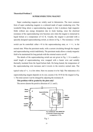 Theoretical Problem 2
SUPERCONDUCTING MAGNET
Super conducting magnets are widely used in laboratories. The most common
form of super conducting magnets is a solenoid made of super conducting wire. The
wonderful thing about a superconducting magnet is that it produces high magnetic
fields without any energy dissipation due to Joule heating, since the electrical
resistance of the superconducting wire becomes zero when the magnet is immersed in
liquid helium at a temperature of 4.2 K. Usually, the magnet is provided with a
specially designed superconducting switch, as shown in Fig. 1. The resistance r of the
switch can be controlled: either r=0 in the superconducting state, or nrr = in the
normal state. When the persistent mode, with a current circulating through the magnet
and superconducting switch indefinitely. The persistent mode allows a steady magnetic
field to be maintained for long periods with the external source cut off.
The details of the superconducting switch are not given in Fig. 1. It is usually a
small length of superconducting wire wrapped with a heater wire and suitably
thermally insulated from the liquid helium bath. On being heated, the temperature of
the superconducting wire increases and it reverts to the resistive normal state. The
typical value of nr is a few ohms. Here we assume it to be 5 Ω. The inductance of a
superconducting magnet depends on its size; assume it be 10 H for the magnet in Fig.
1. The total current I can be changed by adjusting the resistance R.
This problem will be graded by the plots only!
The arrows denote the positive direction of I, I1 and I2.
Fig. 1
10
 