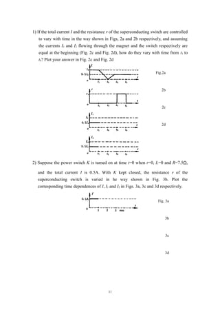 1) If the total current I and the resistance r of the superconducting switch are controlled
to vary with time in the way shown in Figs, 2a and 2b respectively, and assuming
the currents I1 and I2 flowing through the magnet and the switch respectively are
equal at the beginning (Fig. 2c and Fig. 2d), how do they vary with time from t1 to
t4? Plot your answer in Fig. 2c and Fig. 2d
2) Suppose the power switch K is turned on at time t=0 when r=0, I1=0 and R=7.5Ω,
and the total current I is 0.5A. With K kept closed, the resistance r of the
superconducting switch is varied in he way shown in Fig. 3b. Plot the
corresponding time dependences of I, I1 and I2 in Figs. 3a, 3c and 3d respectively.
11
Fig.2a
2b
2c
2d
Fig. 3a
3b
3c
3d
 