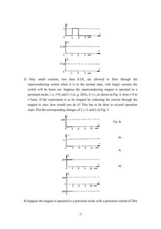 3) Only small currents, less than 0.5A, are allowed to flow through the
superconducting switch when it is in the normal state, with larger currents the
switch will be burnt out. Suppose the superconducting magnet is operated in a
persistent mode, i. e. I=0, and I1=i1(e. g. 20A), I2=-i1, as shown in Fig. 4, from t=0 to
t=3min. If the experiment is to be stopped by reducting the current through the
magnet to zero, how would you do it? This has to be done in several operation
steps. Plot the corresponding changes of I, r, I1 and I2 in Fig. 4
4) Suppose the magnet is operated in a persistent mode with a persistent current of 20A
12
Fig. 4a
4b
4c
4d
 