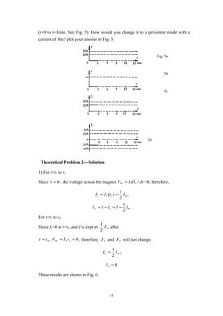 (t=0 to t=3min. See Fig. 5). How would you change it to a persistent mode with a
current of 30a? plot your answer in Fig. 5.
Theoretical Problem 2—Solution
1) For t=t1 to t3
Since 0=r , the voltage across the magnet dtLdIVM /1= =0, therefore,
0111
2
1
)( ItII == ;
012
2
1
IIIII −=−= .
For t=t3 to t4
Since I2=0 at t=t3, and I is kept at 0
2
1
I after
3tt = , 02 == nM rIV , therefore, 1I and 2I will not change.
01
2
1
II = ;
02 =I
These results are shown in Fig. 6.
13
Fig. 5a
5b
5c
5d
 