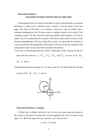 Theoretical Problem 3
COLLISION OF DISCS WITH SURFACE FRICTION
A homogeneous disc A of mass m and radius RA moves translationally on a smooth
horizontal x-y plane in the x direction with a velocity V (see the figure on the next
page). The center of the disk is at a distance b from the x-axis. It collides with a
stationary homogeneous disc B whose center is initially located at the origin of the
coordinate system. The disc B has the same mass and the same thickness as A, but its
radius is RB. It is assumed that the velocities of the discs at their point of contact, in the
direction perpendicular to the line joining their centers, are equal after the collision. It
is also assumed that the magnitudes of the relative velocities of the discs along the line
joining their centers are the same before and after the collision.
1) For such a collision determine the X and Y components of the velocities of the two
discs after the collision, i. e. AXV ′ , AYV ′ , BXV ′ and BYV ′ in terms of m , AR ,
BR , V and b .
2) Determine the kinetic energies AE′ for disc A and BE′ for disc B after the collision
in terms of m , AR , BR , V and b .
Theoretical Problem 3—Solution
1) When disc A collides with disc B, let n be the unit vector along the normal to
the surfaces at the point of contact and t be the tangential unit vector as shown in the
figure. Let ϕbe the angle between n and the x axis. Then we have
ϕsin)( BA RRb +=
18
 