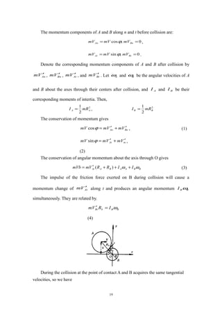 The momentum components of A and B along n and t before collision are:
0,cos == BnAn mVmVmV ϕ ,
0,sin == BtAt mVmVmV ϕ .
Denote the corresponding momentum components of A and B after collision by
AnVm ′ , BnVm ′ , AtVm ′ , and BtVm ′ . Let Aω and Bω be the angular velocities of A
and B about the axes through their centers after collision, and AI and BI be their
corresponding moments of intertia. Then,
2
2
1
AA mRI = , 2
2
1
BB mRI =
The conservation of momentum gives
BnAn VmVmmV ′+′=ϕcos , (1)
tnAt VmVmmV ′+′=ϕsin ,
(2)
The conservation of angular momentum about the axis through O gives
BBAABAAt IIRRVmmVb ωω +++′= )( (3)
The impulse of the friction force exerted on B during collision will cause a
momentum change of AtVm ′ along t and produces an angular momentum BBI ω
simultaneously. They are related by.
BBbBt IRVm ω=′
(4)
During the collision at the point of contact A and B acquires the same tangential
velocities, so we have
19
 