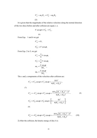 BBBtAAAt RVRV ωω −′=−′
(5)
It is given that the magnitudes of the relative velocities along the normal direction
of the two discs before and after collision are equal, i. e.
AnBn VVV ′−′=ϕcos .
(6)
From Eqs. 1 and 6 we get
0=′AnV ,
ϕcosVVBn =′ .
From Eqs. 2 to 5, we get
ϕsin
6
5
VVAt =′ ,
ϕsin
6
1
VVBt =′ ,
A
A
R
V
3
sinϕ
ω = ,
B
B
R
V
3
sinϕ
ω = .
The x and y components of the velocities after collision are:
,
)(6
5
sincos 2
2
BA
AtAnAx
RR
Vb
VVV
+
=′+′=′ ϕϕ
(7)
2
22
)(6
)(5
cossin
BA
BA
AtAnAy
RR
bRRVb
VVV
+
−+
=′+′−=′ ϕϕ , (8)






+
−=′+′=′ 2
2
)(6
5
1sincos
BA
BtBnBx
RR
b
VVV ϕϕ ,
(9)
2
22
)(6
)(5
cossin
BA
BA
BtBnBy
RR
bRRVb
VVV
+
−+
−=′+′−=′ ϕϕ , (10)
2) After the collision, the kinetic energy of disc A is
20
 