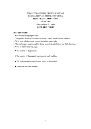 XXV INTERNATIONAL PHYSICS OLYMPIAD
BEIJING, PEOPLE’S REPUBLIC OF CHINA
PRACTICAL COMPETITION
July 15, 1994
Time available: 2.5 hours
READ THIS FIRST!
INSTRUCTIONS:
1. Use only the ball pen provided.
2. Your graphs should be drawn on the answer sheets attached to the problem.
3. Write your solution on the marked side of the paper only.
4. The draft papers are provided for doing numerical calculations and draft drawings.
5. Write at the top of every page:
● The number of the problem
● The number of the page of your report in each problem
● The total number of pages in your report to the problem
● Your name and code number
22
 