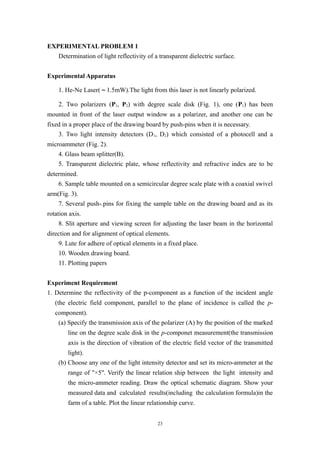 EXPERIMENTAL PROBLEM 1
Determination of light reflectivity of a transparent dielectric surface.
Experimental Apparatus
1. He-Ne Laser(～1.5mW).The light from this laser is not linearly polarized.
2. Two polarizers (P1, P2) with degree scale disk (Fig. 1), one (P1) has been
mounted in front of the laser output window as a polarizer, and another one can be
fixed in a proper place of the drawing board by push-pins when it is necessary.
3. Two light intensity detectors (D1, D2) which consisted of a photocell and a
microammeter (Fig. 2).
4. Glass beam splitter(B).
5. Transparent dielectric plate, whose reflectivity and refractive index are to be
determined.
6. Sample table mounted on a semicircular degree scale plate with a coaxial swivel
arm(Fig. 3).
7. Several push-.pins for fixing the sample table on the drawing board and as its
rotation axis.
8. Slit aperture and viewing screen for adjusting the laser beam in the horizontal
direction and for alignment of optical elements.
9. Lute for adhere of optical elements in a fixed place.
10. Wooden drawing board.
11. Plotting papers
Experiment Requirement
1. Determine the reflectivity of the p-component as a function of the incident angle
(the electric field component, parallel to the plane of incidence is called the p-
component).
(a) Specify the transmission axis of the polarizer (A) by the position of the marked
line on the degree scale disk in the p-componet measurement(the transmission
axis is the direction of vibration of the electric field vector of the transmitted
light).
(b) Choose any one of the light intensity detector and set its micro-ammeter at the
range of "×5". Verify the linear relation ship between the light intensity and
the micro-ammeter reading. Draw the optical schematic diagram. Show your
measured data and calculated results(including the calculation formula)in the
farm of a table. Plot the linear relationship curve.
23
 