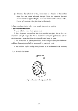 (c) Determine the reflectivity of the p-component as a function of the incident
angle. Draw the optical schematic diagram. Show your measured data and
calculated reflectivity(including the calculation formula)in the form of a table.
Plot the reflectivity as a function of the incident angle.
2. Determine the refractive index of the sample as accurate as possible.
Explanation and Suggestion
1. Laser radiation avoid direct eye exposure.
2. Since the output power of the laser beam may fluctuate from time to time, the
fluctuation of light output has to be monitored during the performance of the
experiment and a correction of the experimental results has to be made.
3. The laser should be lighting all the time, even when you finish your experiment
and leave the examination hall, the laser should be keeping in work.
4. The reflected light is totally plane polarized at an incident angle Bθ while tg
Bθ n= (refractive index).
Fig. 1 polarizers with degree scale disk
24
 