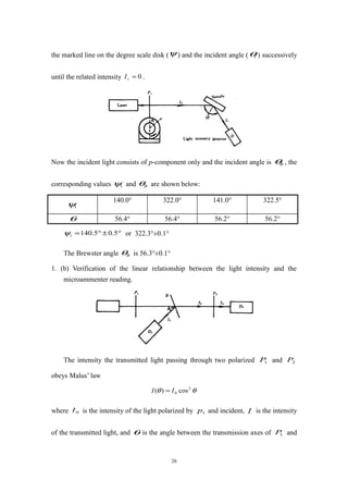 the marked line on the degree scale disk (ψ ) and the incident angle ( iθ ) successively
until the related intensity 0=rI .
Now the incident light consists of p-component only and the incident angle is Bθ , the
corresponding values 1ψ and Bθ are shown below:
1ψ
140.0° 322.0° 141.0° 322.5°
θ 56.4° 56.4° 56.2° 56.2°
°±°= 5.05.1401ψ or 322.3°±0.1°
The Brewster angle Bθ is 56.3°±0.1°
1. (b) Verification of the linear relationship between the light intensity and the
microammenter reading.
The intensity the transmitted light passing through two polarized 1P and 2P
obeys Malus’ law
θθ 2
0 cos)( II =
where 0I is the intensity of the light polarized by 1p and incident, I is the intensity
of the transmitted light, and θ is the angle between the transmission axes of 1P and
26
 