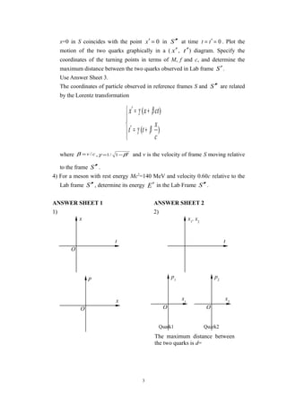 x=0 in S coincides with the point 0=′x in S ′′ at time 0=′= tt . Plot the
motion of the two quarks graphically in a ( x′, t′) diagram. Specify the
coordinates of the turning points in terms of M, f and c, and determine the
maximum distance between the two quarks observed in Lab frame S′.
Use Answer Sheet 3.
The coordinates of particle observed in reference frames S and S ′′ are related
by the Lorentz transformation




+=′
+=′
)(
)(
c
x
tt
ctxx
βγ
βγ
where cv /=β , 2
1/1 βγ −= and v is the velocity of frame S moving relative
to the frame S ′′ .
4) For a meson with rest energy Mc2
=140 MeV and velocity 0.60c relative to the
Lab frame S ′′ , determine its energy E′ in the Lab Frame S ′′ .
ANSWER SHEET 1 ANSWER SHEET 2
1) 2)
3
O
t
x
O
x
p
t
x1
, x2
O
x1
p1
O
x2
p2
Quark1 Quark2
The maximum distance between
the two quarks is d=
 