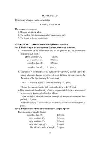°±°= 2.03.56Bθ
The index of refraction can be calculated as
01.050.1tan ±== Bn θ
The sources of errors are:
1. Detector sensitivity is low.
2. The incident light does not consist of p-component only.
3. The degree scales are not uniform.
EXPERIMENTAL PROBLEM 1: Grading Scheme(10 points)
Part 1. Reflectivity of the p-component. 7 points, distributed as follows.
a. Determination of the transmission axis of the polarizer (A) in p-component
measurement, 1 point.
(Error less than ±2°, 1.0point;
error less than ±3°, 0.7point;
error less than ±4°, 0.3point;
error less than ±5°， 0.1 point.)
b. Verification of the linearity of the light intensity detector(2 points). Draws the
optical schematic diagram correctly, 1.0 point; (Without the correction of the
fluctuation of the light intensity, 0.4 point only);
Uses 0/ II ～ θ2
cos figure to show the “linearity”, 0.5 point;
Tabulate the measured data(with 5 points at least)correctly, 0.5 point.
c. Determination of the reflectivity of the p-component of the light as a function of
incident angle, 4 points, distributed as follows.
Draws the optical schematic diagram correctly and tabulate the measured data
perfectly, 2.0 points;
Plot the reflectivity as the function of incident angle with indication of errors, 2
points.
Part 2. Determination of the refractive index of sample, 3 point.
Brewster angle of sample, 1 point;
(Error less than ±1°, 1.0point;
error less than ±2°, 0.5point;
error less than ±3°, 0.2point;
error larger than ±3°, 0 point.)
The refractive index of sample, 0.5 point.
30
 