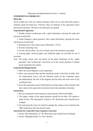 Discussion and determination of errors, 1.5 points.
EXPERIMENTAL PROBLEM 2
Black Box
Given a black box with two similar terminals. There are no more than three passive
elements inside the black box. Find the values of elements in the equivalent circuit
between the terminals. This box is not allowed to be opened.
Experimental Apparatus
1. Double channel oscilloscope with a panel illustration, showing the name and
function of each knob
2. Audio frequency signal generator with a panel illustration, showing the name
and function of each knob
3. Resistance box with a fixed value of l00 ohm(< ±0.5%)
4. Several connecting wires
5. For the coaxial cables, the wire in black color at the terminal is grounded.
6. Log-log paper, semi-log paper, and millimeter paper are provided for use if
necessary
Note: The knobs, which were not shown on the panel illustration of the “signal
generator” and “oscilloscope”, have been set to the correct positions. It should
not be touched by the student.
Experimental Requirements
1. Draw the circuit diagram in your experiment.
2. Show your measured data and the calculated results in the form of tables. Plot
the experimental curves with the obtained results on the coordinate charts
provided(indicate the title of the diagram and the titles and scale units of the
coordinate axes)
3. Given the equivalent circuit of the black box and the names of the elements with
their values in the equivalent circuit(write down the calculation formulas).
Instructions
1. Do your experiment in the frequency range between 100 Hz and 50kHz.
2. The output voltage of the signal generator should be less than 1.0V (peak-to-
peak). Set the “Out Attenuation” switch to “20” db position and it should not be
changed.
3. On connecting the wires, be careful to manage the wiring so as to minimize the
50Hz interference from the electric mains.
Instruction for Using XD2 Type Frequency Generator
1. Set the “Out Attenuation” to “20” db position and it should not be changed.
2. Set the “Damping Switch” to “Fast” position.
31
 
