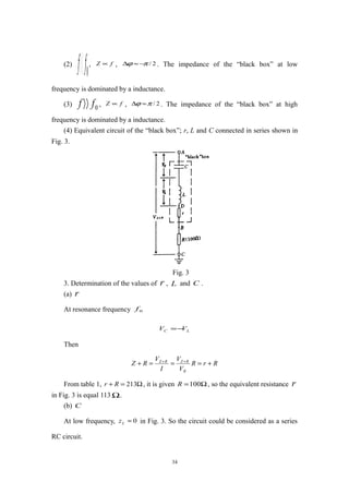 (2)
0ff〈〈 , fZ ∝ , 2/πϕ −≈∆ . The impedance of the “black box” at low
frequency is dominated by a inductance.
(3) 0ff 〉〉 , fZ ∝ , 2/πϕ ≈∆ . The impedance of the “black box” at high
frequency is dominated by a inductance.
(4) Equivalent circuit of the “black box”; r, L and C connected in series shown in
Fig. 3.
Fig. 3
3. Determination of the values of r , L and C .
(a) r
At resonance frequency 0f
LC VV −=
Then
RrR
V
V
I
V
RZ
R
RZRZ
+===+ ++
From table 1, Ω=+ 213Rr , it is given Ω=100R , so the equivalent resistance r
in Fig. 3 is equal 113 Ω.
(b) C
At low frequency, 0≈Lz in Fig. 3. So the circuit could be considered as a series
RC circuit.
34
 