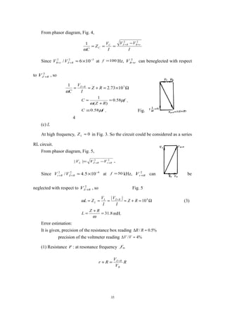 From phasor diagram, Fig. 4,
I
VV
I
V
Z
C
rRRZC
C
22
1 ++ −
===
ω
Since 322
106/ −
++ ×≈RZrR VV at 100=f Hz, 2
rRV + can beneglected with respect
to 2
RZV + , so
Ω×=+≈≈ + 3
1073.2
1
RZ
I
V
C
RZ
ω
f
RZ
C µ
ω
58.0
)(
1
=
+
≈ .
fC µ58.0≅ . Fig.
4
(c) L
At high frequency, 0≈LZ in Fig. 3. So the circuit could be considered as a series
RL circuit.
From phasor diagram, Fig. 5,
22
|| RrRZL VVV ++ −= ,
Since 422
105.4/ −
++ ×≈RZRr VV at 50=f kHz, 2
RrV + can be
neglected with respect to 2
RZV + , so Fig. 5
Ω=+≈=== + 4
10
||
RZ
I
V
I
V
ZL RZL
Lω (3)
8.31=
+
=
ω
RZ
L mH.
Error estimation:
It is given, precision of the resistance box reading %5.0/ ≈∆ RR
precision of the voltmeter reading %4/ ≈∆ VV
(1) Resistance r : at resonance frequency 0f
R
V
V
Rr
R
RZ +
=+
35
 
