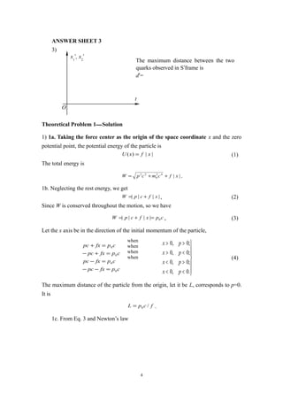 ANSWER SHEET 3
3)
Theoretical Problem 1—Solution
1) 1a. Taking the force center as the origin of the space coordinate x and the zero
potential point, the potential energy of the particle is
||)( xfxU = (1)
The total energy is
||42
0
22
xfcmcpW ++= .
1b. Neglecting the rest energy, we get
|||| xfcpW += , (2)
Since W is conserved throughout the motion, so we have
cpxfcpW 0|||| =+= , (3)
Let the x axis be in the direction of the initial momentum of the particle,
cpfxpc
cpfxpc
cpfxpc
cpfxpc
0
0
0
0
=−−
=−
=+−
=+







<<
><
<>
>>
.0,0
;0,0
;0,0
;0,0
px
px
px
px
(4)
The maximum distance of the particle from the origin, let it be L, corresponds to p=0.
It is
fcpL /0= .
1c. From Eq. 3 and Newton’s law
4
t
x1
′, x2
′
O
The maximum distance between the two
quarks observed in S′frame is
d′=
when
when
when
when
 