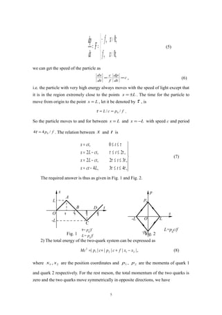 


<
>−
==
;0,
;0,
xf
xf
F
dt
dp
(5)
we can get the speed of the particle as
c
dt
dp
f
c
dt
dx
== , (6)
i.e. the particle with very high energy always moves with the speed of light except that
it is in the region extremely close to the points Lx ±= . The time for the particle to
move from origin to the point Lx = , let it be denoted by τ , is
fpcL // 0==τ .
So the particle moves to and for between Lx = and Lx −= with speed c and period
fp /44 0=τ . The relation between x and t is







≤≤−=
≤≤−=
≤≤−=
≤≤=
,43,4
,32,2
,2,2
0,
ττ
ττ
ττ
τ
tLctx
tctLx
tctLx
tctx
(7)
The required answer is thus as given in Fig. 1 and Fig. 2.
Fig. 1 Fig. 2
2) The total energy of the two-quark system can be expressed as
|||||| 2121
2
xxfcpcpMc −++= , (8)
where 1x , 2x are the position coordinates and 1p , 2p are the momenta of quark 1
and quark 2 respectively. For the rest meson, the total momentum of the two quarks is
zero and the two quarks move symmetrically in opposite directions, we have
5
L
A
B D t
x
O
-L
C
τ τ
2 3τ 4
τ
τ= p0
/f
L= p0
/f
L
x
-L
p0
-p0
O
p
L=p0
c/f
 