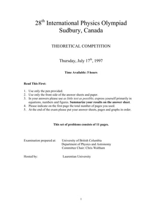 28th
International Physics Olympiad
Sudbury, Canada
THEORETICAL COMPETITION
Thursday, July 17th
, 1997
Time Available: 5 hours
Read This First:
1. Use only the pen provided.
2. Use only the front side of the answer sheets and paper.
3. In your answers please use as little text as possible; express yourself primarily in
equations, numbers and figures. Summarize your results on the answer sheet.
4. Please indicate on the first page the total number of pages you used.
5. At the end of the exam please put your answer sheets, pages and graphs in order.
This set of problems consists of 11 pages.
Examination prepared at: University of British Columbia
Department of Physics and Astronomy
Committee Chair: Chris Waltham
Hosted by: Laurentian University
1
 