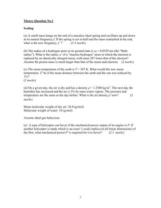 Theory Question No.1
Scaling
(a) A small mass hangs on the end of a massless ideal spring and oscillates up and down
at its natural frequency f. If the spring is cut in half and the mass reattached at the end,
what is the new frequency ? (1.5 marks)′f
(b) The radius of a hydrogen atom in its ground state is a0 = 0.0529 nm (the “Bohr
radius”). What is the radius of a “muonic-hydrogen” atom in which the electron is
replaced by an identically charged muon, with mass 207 times that of the electron?
′a
Assume the proton mass is much larger than that of the muon and electron. (2 marks)
(c) The mean temperature of the earth is T = 287 K. What would the new mean
temperature ′T be if the mean distance between the earth and the sun was reduced by
1%?
(2 marks)
(d) On a given day, the air is dry and has a density ρ = 1.2500 kg/m3
. The next day the
humidity has increased and the air is 2% by mass water vapour. The pressure and
temperature are the same as the day before. What is the air density ′ρ now? (2
marks)
Mean molecular weight of dry air: 28.8 (g/mol)
Molecular weight of water: 18 (g/mol)
Assume ideal-gas behaviour.
(e) A type of helicopter can hover if the mechanical power output of its engine is P. If
another helicopter is made which is an exact ½-scale replica (in all linear dimensions) of
the first, what mechanical power ′P is required for it to hover? (2.5 marks)
2
 