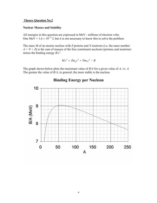 Theory Question No.2
Nuclear Masses and Stability
All energies in this question are expressed in MeV - millions of electron volts.
One MeV = 1.6 × 10-13
J, but it is not necessary to know this to solve the problem.
The mass M of an atomic nucleus with Z protons and N neutrons (i.e. the mass number
A = N + Z) is the sum of masses of the free constituent nucleons (protons and neutrons)
minus the binding energy B/c2
.
Mc Zm c Nm c Bp n
2 2 2
= + −
The graph shown below plots the maximum value of B/A for a given value of A, vs. A.
The greater the value of B/A, in general, the more stable is the nucleus.
Binding Energy per Nucleon
4
 