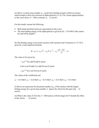 (a) Above a certain mass number Aα , nuclei have binding energies which are always
small enough to allow the emission of alpha-particles (A=4). Use a linear approximation
to this curve above A = 100 to estimate Aα . (3 marks)
For this model, assume the following:
• Both initial and final nuclei are represented on this curve.
• The total binding energy of the alpha-particle is given by B4 = 25.0 MeV (this cannot
be read off the graph!).
(b) The binding energy of an atomic nucleus with Z protons and N neutrons (A=N+Z) is
given by a semi-empirical formula:
B a A a A a Z A a
N Z
Av s c a= − − −
−
−
−2
3 2 1
3
2
( )
δ
The value of δ is given by:
+ apA-3/4
for odd-N/odd-Z nuclei
0 for even-N/odd-Z or odd-N/even-Z nuclei
- apA-3/4
for even-N/even-Z nuclei
The values of the coefficients are:
av = 15.8 MeV; as = 16.8 MeV; ac = 0.72 MeV; aa = 23.5 MeV; ap = 33.5 MeV.
(i) Derive an expression for the proton number Zmax of the nucleus with the largest
binding energy for a given mass number A . Ignore the δ-term for this part only. (2
marks)
(ii) What is the value of Z for the A = 200 nucleus with the largest B/A? Include the effect
of the δ-term. (2 marks)
5
 