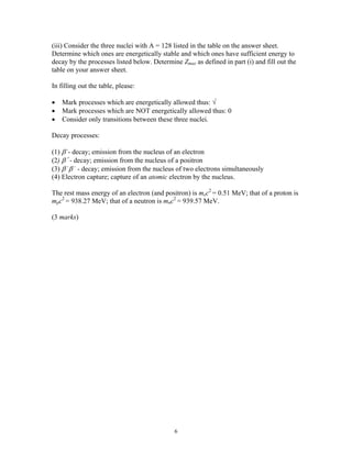 (iii) Consider the three nuclei with A = 128 listed in the table on the answer sheet.
Determine which ones are energetically stable and which ones have sufficient energy to
decay by the processes listed below. Determine Zmax as defined in part (i) and fill out the
table on your answer sheet.
In filling out the table, please:
• Mark processes which are energetically allowed thus: √
• Mark processes which are NOT energetically allowed thus: 0
• Consider only transitions between these three nuclei.
Decay processes:
(1) β -
- decay; emission from the nucleus of an electron
(2) β +
- decay; emission from the nucleus of a positron
(3) β -
β -
- decay; emission from the nucleus of two electrons simultaneously
(4) Electron capture; capture of an atomic electron by the nucleus.
The rest mass energy of an electron (and positron) is mec2
= 0.51 MeV; that of a proton is
mpc2
= 938.27 MeV; that of a neutron is mnc2
= 939.57 MeV.
(3 marks)
6
 