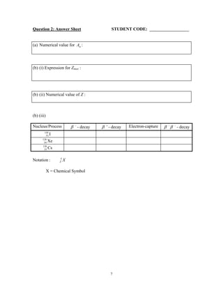 Question 2: Answer Sheet STUDENT CODE:
(a) Numerical value for :Aα
(b) (i) Expression for Zmax :
(b) (ii) Numerical value of Z :
(b) (iii)
Nucleus/Process β −
- decay β +
- decay Electron-capture β β− −
- decay
53
128
I
54
128
Xe
55
128
Cs
Notation : Z
A
X
X = Chemical Symbol
7
 