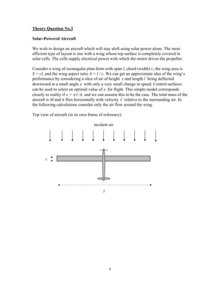 Theory Question No.3
Solar-Powered Aircraft
We wish to design an aircraft which will stay aloft using solar power alone. The most
efficient type of layout is one with a wing whose top surface is completely covered in
solar cells. The cells supply electrical power with which the motor drives the propeller.
Consider a wing of rectangular plan-form with span l, chord (width) c; the wing area is
S = cl, and the wing aspect ratio A = l / c. We can get an approximate idea of the wing’s
performance by considering a slice of air of height x and length l being deflected
downward at a small angle ε with only a very small change in speed. Control surfaces
can be used to select an optimal value of ε for flight. This simple model corresponds
closely to reality if x = π l /4, and we can assume this to be the case. The total mass of the
aircraft is M and it flies horizontally with velocity
r
v relative to the surrounding air. In
the following calculations consider only the air flow around the wing.
Top view of aircraft (in its own frame of reference):
incident air
c
l
8
 