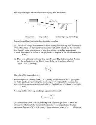 Side view of wing (in a frame of reference moving with the aircraft):
x
ε
c
r
v
L
D=D1+D2
incident air wing section air leaving wing vertical(up)
Ignore the modification of the airflow due to the propeller.
(a) Consider the change in momentum of the air moving past the wing, with no change in
speed while it does so. Derive expressions for the vertical lift force L and the horizontal
drag force D1 on the wing in terms of wing dimensions, v, ε, and the air density ρ.
Assume the direction of air flow is always parallel to the plane of the side-view diagram.
(3 marks)
(b) There is an additional horizontal drag force D2 caused by the friction of air flowing
over the surface of the wing. The air slows slightly, with a change of speed
∆v (<< 1% of v) given by:
∆v
v
f
A
=
The value of f is independent of ε.
Find an expression (in terms of M, f , A, S, ρ and g- the acceleration due to gravity) for
the flight speed v0 corresponding to a minimum power being needed to maintain this
aircraft in flight at constant altitude and velocity. Neglect terms of order (ε 2
f ) or higher.
(3 marks)
You may find the following small angle approximation useful:
1
2
2
− ≈cos
sin
ε
ε
(c) On the answer sheet, sketch a graph of power P versus flight speed v . Show the
separate contributions to the power needed from the two sources of drag. Find an
expression (in terms of M, f, A, S, ρ and g) for the minimum power, Pmin . (2 marks)
9
 