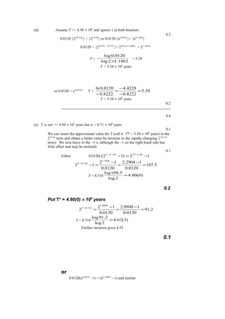(d) Assume T >> 4.50 × 109
and ignore 1 in both brackets:
0.2
0.0120 {2T/0.710
} = {2T/4.50
} or 0.0120 {e0.9762T
}= {e0.1540T
}
0.0120 = {2T/4.50 - T/0.710
}= 2T(0.222-1.4084)
= 2-1.1862T
T =
1862.12log
0120.0log
×
− = 5.38
T = 5.38 × 109
years
or 0.0120 = e-0.8222T
T = 38.5
8222.0
4228.4
8222.0
0120.0ln
=
−
−
=
−
T = 5.38 × 109
years
0.2
0.4
(e) T is not >> 4.50 × 109
years but is > 0.71 × 109
years
0.1
We can insert the approximate value for T (call it T* = 5.38 × 109
years) in the
2T/4.50
term and obtain a better value by iteration in the rapidly changing 2T/0.710
term). We now leave in the –1’s, although the –1 on the right-hand side has
little effect and may be omitted).
0.1
Either 0.0120( 12)12( 50.4/*710.0/
−=− TT
5.107
0120.0
12904.2
0120.0
12
12
1956.1
710.0/
=
−
=
−
=−T
T = 0.710 )0(80.4
2log
5.108log
=
0.2
Put T* = 4.80(0) × 109
years
2.91
0120.0
10948.2
0120.0
12
2
0668.1
710.0/
=
−
=
−
=T
T = 0.710 )3(62.4
2log
2.91log
=
Further iteration gives 4.52
0.1
or
0.0120(e0.9762T
–1) = (e0.1540T*
- 1) and similar
 