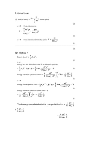 D Spherical charge
(a) Charge density = 3
3
4
R
Q
π
ρ =
within sphere
0.3
x ≤ R Field at distance x:
E =
2
0
3
4
3
4
x
x
πε
ρπ
= 3
04 R
Qx
πε
0.3
x > R Field at distance x from the centre: 2
04 x
Q
E
πε
=
0.2
0.8
(b) Method 1
Energy density is
2
0
2
1
Eε .
0.1
x ≤R
Energy in a thin shell of thickness δx at radius x is given by
=
2
0
2
1
Eε xx δπ 2
4 = 04
2
1
πε
( )
2
62
0
22
4
x
R
xQ
πε
δx 0.1
Energy within the spherical volume =
2
1
( )
xx
R
Q
Rx
x
d
4 0
4
6
0
2
∫
=
=πε
=
R
Q 1
40
1
0
2
πε
0.2
x > R
Energy within spherical shell =
2
0
2
1
Eε xx δπ 2
4 = 04
2
1
πε
( )
2
42
0
2
4
x
x
Q
πε
δx
0.1
Energy within the spherical volume for x > R
=
2
1
( )
x
x
Q
x
Rx
d
1
4 2
0
2
∫
∞=
=
πε
=
R
Q 1
8
1
0
2
πε
0.2
Total energy associated with the charge distribution =
R
Q 1
40
1
0
2
πε
+
R
Q 1
8
1
0
2
πε
=
R
Q 1
20
3
0
2
πε
 