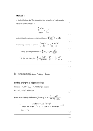 Method 2
A shell with charge 4πx2
δxρ moves from ∞ to the surface of a sphere radius x
0.1
where the electric potential is
0
2
0
3
34
3
4
ε
ρ
πε
ρπ
x
x
x
=
0.2
and will therefore gain electrical potential energy ( 0
2
3ε
ρx
)(4πr2
ρ)δx
0.1
Total energy of complete sphere =
0
52
0 0
42
15
4
3
4
ε
πρ
ε
πρ R
dx
x
Rx
x
=∫
=
=
0.2
Putting Q = charge on sphere = ρπ 3
3
4
R , 3
4
3
R
Q
π
ρ =
So that total energy is =
επ
π
5
62
2
)
16
9
(
15
4 R
R
Q
=
R
Q
0
2
20
3
πε
0.2
0.8
(c) Binding energy Ebinding = Eelectric - Enuclear
0.1
Binding energy is a negative energy
Therefore -8.768 = Eelectric - 10.980 MeV per nucleon
Eelectric = 2.212 MeV per nucleon
0.1
Radius of cobalt nucleus is given by R = total
electricE
Q
0
2
20
3
πε
=
19-612
2-192
101.605710212.21085.820
)10(1.60273
××××××××
×××
−
π
m
= 5.0 × 10-15
m
0.2
0.4
 