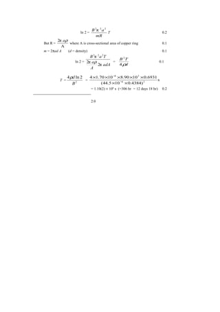 ln 2 =
mR
aB 222
π
T 0.2
But R =
A
π2 ρa
where A is cross-sectional area of copper ring 0.1
m = 2πad A (d = density) 0.1
ln 2 =
adA
A
a
TaB
π2
π2
π 222
ρ =
d
TB
ρ4
2
0.1
T = 2
2ln4
B
dρ
= s
)4384.0105.44(
6931.01090.81070.14
26
38
××
×××××
−
−
= 1.10(2) × 106
s (=306 hr = 12 days 18 hr) 0.2
2.0
 