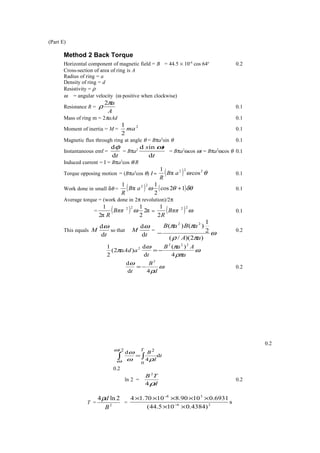 (Part E)
Method 2 Back Torque
Horizontal component of magnetic field = B = 44.5 × 10-6
cos 64o
0.2
Cross-section of area of ring is A
Radius of ring = a
Density of ring = d
Resistivity = ρ
ω = angular velocity (ω positive when clockwise)
Resistance R =
A
aπ
ρ
2
0.1
Mass of ring m = 2πaAd 0.1
Moment of inertia = M =
2
2
1
ma 0.1
Magnetic flux through ring at angle θ = Bπa2
sin θ 0.1
Instantaneous emf =
td
dφ
= Bπa2
t
ts
d
ind ω
= Bπa2
ωcos ωt = Bπa2
ωcos θ 0.1
Induced current = I = Bπa2
cos θ/R
Torque opposing motion = (Bπa2
cos θ) Ι = ( ) θω 222
cosπ
1
aB
R
0.1
Work done in small δθ = ( ) ( )δθθω 12cos
2
1
π
1 22
+aB
R
0.1
Average torque = (work done in 2π revolution)/2π
= ( ) π2
2
1
π2
1 22
ωBππ
R
= ( ) ω
22
2
1
Bππ
R
0.1
This equals
t
M
d
dω
so that
t
M
d
dω
=
ω
πρ
ππ
)2)(/(
2
1
)()( 22
aA
aBaB
−
0.2
ω
ρπ
πω
π
a
AaB
t
aaAd
4
)(
d
d
)2(
2
1 222
2
−=
ω
ρ
ω
d
B
t 4d
d 2
−= 0.2
0.2
t
d
B
T
d
4
d
2/
0
2
∫ ∫=
ω
ω ρω
ω
0.2
ln 2 =
d
TB
ρ4
2
0.2
T = 2
2ln4
B
dρ
= s
)4384.0105.44(
6931.01090.81070.14
26
38
××
×××××
−
−
 