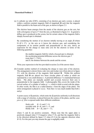 Theoretical Problem 2
(a) A cathode ray tube (CRT), consisting of an electron gun and a screen, is placed
within a uniform constant magnetic field of magnitude B such that the magnetic
field is parallel to the beam axis of the gun, as shown in figure 2.3.
The electron beam emerges from the anode of the electron gun on the axis, but
with a divergence of up to 5° from the axis, as illustrated in figure 2.4. In general a
diffuse spot is produced on the screen, but for certain values of the magnetic field a
sharply focused spot is obtained.
By considering the motion of an electron initially moving at an angle β (where
0 ≤ β ≤ 5°) to the axis as it leaves the electron gun, and considering the
components of its motion parallel and perpendicular to the axis, derive an
expression for the charge to mass ratio e/m for the electron in terms of the
following quantities:
the smallest magnetic field for which a focused spot is obtained,
the accelerating potential difference across the electron gun V
(note that V < 2 kV),
and D, the distance between the anode and the screen.
Write your expression in the box provided in section 2a of the answer sheet.
(b) Consider another method of evaluating the charge to mass ratio of the electron.
The arrangement is shown from a side view and in plan view (from above) in figure
2.5, with the direction of the magnetic field marked B. Within this uniform
magnetic field B are placed two brass circular plates of radius ρ which are
separated by a very small distance t. A potential difference V is maintained between
them. The plates are mutually parallel and co-axial, however their axis is
perpendicular to the magnetic field. A photographic film, covers the inside of the
curved surface of a cylinder of radius ρ + s, which is held co-axial with the plates.
In other words, the film is at a radial distance s from the edges of the plates. The
entire arrangement is placed in vacuo. Note that t is very much smaller than both s
and ρ.
A point source of β particles, which emits the β particles uniformly in all directions
with a range of velocities, is placed between the centres of the plates, and the same
piece of film is exposed under three different conditions:
firstly with B = 0, and V = 0,
secondly with B= B0, and V = V0, and
thirdly with B = -B0, and V = -V0;
where V0 and B0 are positive constants. Please note that the upper plate is
positively charged when V>0 (negative when V<0), and that the magnetic field is
in the direction defined by figure 2.5 when B>0 (in the opposite direction when
B<0). For this part you may assume the gap is negligibly small.
 