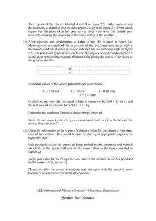 Two regions of the film are labelled A and B on figure 2.5. After exposure and
development, a sketch of one of these regions is given in figure 2.6. From which
region was this piece taken (on your answer sheet write A or B)? Justify your
answer by showing the directions of the forces acting on the electron.
(c) After exposure and development, a sketch of the film is given in figure 2.6.
Measurements are made of the separation of the two outermost traces with a
microscope, and this distance (y) is also indicated for one particular angle on figure
2.6. The results are given in the table below, the angle φ being defined in figure 2.5
as the angle between the magnetic field and a line joining the centre of the plates to
the point on the film.
A n g l e t o f i e l d / d e g r e e s
φ
9 0 6 0 5 0 4 0 3 0 2 3
S e p a r a t i o n / m m
y
1 7 . 4 1 2 . 7 9 . 7 6 . 4 3 . 3 E n d o f t r a c e
Numerical values of the system parameters are given below:
B0 = 6.91 mT V0 = 580 V t = 0.80 mm
s = 41.0 mm
In addition, you may take the speed of light in vacuum to be 3.00 × 108
m s-1
, and
the rest mass of the electron to be 9.11 × 10-31
kg.
Determine the maximum β particle kinetic energy observed.
Write the maximum kinetic energy as a numerical result in eV in the box on the
answer sheet, section 2f.
(d) Using the information given in part (f), obtain a value for the charge to rest mass
ratio of the electron. This should be done by plotting an appropriate graph on the
paper provided.
Indicate algebraically the quantities being plotted on the horizontal and vertical
axes both on the graph itself and on the answer sheet in the boxes provided in
section 2g.
Write your value for the charge to mass ratio of the electron in the box provided
on the answer sheet, section 2g.
Please note that the answer you obtain may not agree with the accepted value
because of a systematic error in the observations.
XXXI International Physics Olympiad ~ Theoretical Examination
Question Two ~ Solution
 