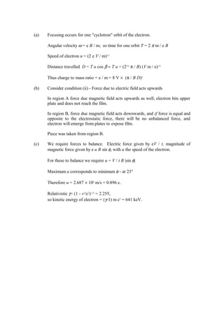 (a) Focusing occurs for one "cyclotron" orbit of the electron.
Angular velocity ω = e B / m; so time for one orbit T = 2 π m / e B
Speed of electron u = (2 e V / m)1/2
Distance travelled D = T u cos β ≈ T u = (23/2
π / B) (V m / e)1/2
Thus charge to mass ratio = e / m = 8 V × (π / B D)2
(b) Consider condition (ii) - Force due to electric field acts upwards
In region A force due magnetic field acts upwards as well, electron hits upper
plate and does not reach the film.
In region B, force due magnetic field acts downwards, and if force is equal and
opposite to the electrostatic force, there will be no unbalanced force, and
electron will emerge from plates to expose film.
Piece was taken from region B.
(c) We require forces to balance. Electric force given by eV / t, magnitude of
magnetic force given by e u B sin φ, with u the speed of the electron.
For these to balance we require u = V / t B |sin φ|
Maximum u corresponds to minimum φ - at 23°
Therefore u = 2.687 × 108
m/s = 0.896 c.
Relativistic γ= (1 - v2
/c2
)-1/2
= 2.255,
so kinetic energy of electron = (γ-1) m c2
= 641 keV.
 