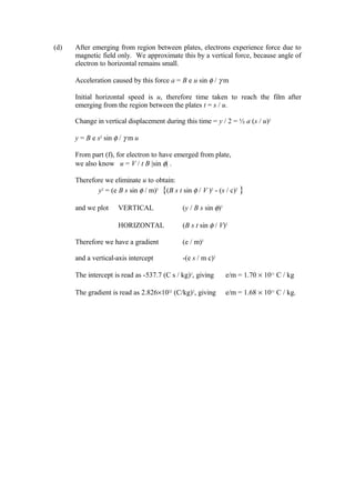 (d) After emerging from region between plates, electrons experience force due to
magnetic field only. We approximate this by a vertical force, because angle of
electron to horizontal remains small.
Acceleration caused by this force a = B e u sin φ / γ m
Initial horizontal speed is u, therefore time taken to reach the film after
emerging from the region between the plates t = s / u.
Change in vertical displacement during this time = y / 2 = ½ a (s / u)2
y = B e s2
sin φ / γ m u
From part (f), for electron to have emerged from plate,
we also know u = V / t B |sin φ| .
Therefore we eliminate u to obtain:
y2
= (e B s sin φ / m)2
{(B s t sin φ / V )2
- (s / c)2
}
and we plot VERTICAL (y / B s sin φ)2
HORIZONTAL (B s t sin φ / V)2
Therefore we have a gradient (e / m)2
and a vertical-axis intercept -(e s / m c)2
The intercept is read as -537.7 (C s / kg)2
, giving e/m = 1.70 × 1011
C / kg
The gradient is read as 2.826×1022
(C/kg)2
, giving e/m = 1.68 × 1011
C / kg.
 