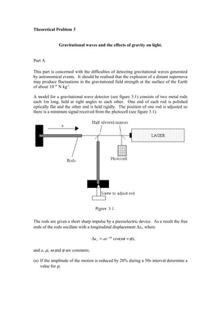Theoretical Problem 3
Gravitational waves and the effects of gravity on light.
Part A
This part is concerned with the difficulties of detecting gravitational waves generated
by astronomical events. It should be realised that the explosion of a distant supernova
may produce fluctuations in the gravitational field strength at the surface of the Earth
of about 10-19
N kg-1
.
A model for a gravitational wave detector (see figure 3.1) consists of two metal rods
each 1m long, held at right angles to each other. One end of each rod is polished
optically flat and the other end is held rigidly. The position of one rod is adjusted so
there is a minimum signal received from the photocell (see figure 3.1).
The rods are given a short sharp impulse by a piezoelectric device. As a result the free
ends of the rods oscillate with a longitudinal displacement ∆xt, where
and a, µ, ω and φ are constants.
(a) If the amplitude of the motion is reduced by 20% during a 50s interval determine a
value for µ.
),cos( φωµ
+=∆ −
taex t
t
 