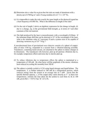 (b) Determine also a value for ω given that the rods are made of aluminium with a
density (ρ) of 2700 kg m-3
and a Young modulus (E) of 7.1 × 1010
Pa.
(c) It is impossible to make the rods exactly the same length so the photocell signal has
a beat frequency of 0.005 Hz. What is the difference in length of the rods?
(d) For the rod of length l, derive an algebraic expression for the change in length, ∆l,
due to a change, ∆g, in the gravitational field strength, g, in terms of l and other
constants of the rod material.
(e) The light produced by the laser is monochromatic with a wavelength of 656nm. If
the minimum fringe shift that can be detected is 10-4
of the wavelength of the laser,
what is the minimum value of l necessary if such a system were to be capable of
detecting variations in g of 10-19
N kg-1
?
A non-directional form of gravitational wave detector consists of a sphere of copper-
alloy of mass 1168 kg, suspended in a vacuum from a vibration-reducing assembly.
Transducers, containing tuned circuits, are attached to the sphere to detect changes in
its dimensions. The transducers will, however, pick up all spurious vibrations due to,
for example, temperature effects and noise due to electric pick up.
(f) To reduce vibrations due to temperature effects the sphere is maintained at a
temperature of 100 mK. By what factor will the amplitude of the atomic vibrations
been reduced in cooling the assembly from 300 K?
(g) The sphere is initially cooled to 4.2 K using liquid nitrogen and liquid helium. The
temperature, T, is further reduced to 100 mK by a refrigeration process, which
removes energy from the system at an average rate of 1 mW. Given that the
specific thermal capacity, s, of the copper-alloy varies directly as T 3
at these low
temperatures, estimate the time taken for the system to cool from 4.2 K to 100
mK, given that s = 0.072 J kg-1
K-1
at 4.2 K.
 