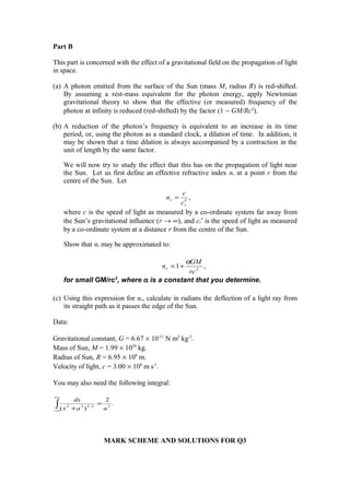 Part B
This part is concerned with the effect of a gravitational field on the propagation of light
in space.
(a) A photon emitted from the surface of the Sun (mass M, radius R) is red-shifted.
By assuming a rest-mass equivalent for the photon energy, apply Newtonian
gravitational theory to show that the effective (or measured) frequency of the
photon at infinity is reduced (red-shifted) by the factor (1 − GM/Rc2
).
(b) A reduction of the photon’s frequency is equivalent to an increase in its time
period, or, using the photon as a standard clock, a dilation of time. In addition, it
may be shown that a time dilation is always accompanied by a contraction in the
unit of length by the same factor.
We will now try to study the effect that this has on the propagation of light near
the Sun. Let us first define an effective refractive index nr at a point r from the
centre of the Sun. Let
where c is the speed of light as measured by a co-ordinate system far away from
the Sun’s gravitational influence (r → ∞), and cr′ is the speed of light as measured
by a co-ordinate system at a distance r from the centre of the Sun.
Show that nr may be approximated to:
for small GM/rc2
, where α is a constant that you determine.
(c) Using this expression for nr, calculate in radians the deflection of a light ray from
its straight path as it passes the edge of the Sun.
Data:
Gravitational constant, G = 6.67 × 10-11
N m2
kg-2
.
Mass of Sun, M = 1.99 × 1030
kg.
Radius of Sun, R = 6.95 × 108
m.
Velocity of light, c = 3.00 × 108
m s-1
.
You may also need the following integral:
MARK SCHEME AND SOLUTIONS FOR Q3
,1 2
rc
GM
nr
α
+=
.
2
)( 22/322∫
+∞
∞−
=
+ aax
dx
,
r
r
c
c
n
′
=
 